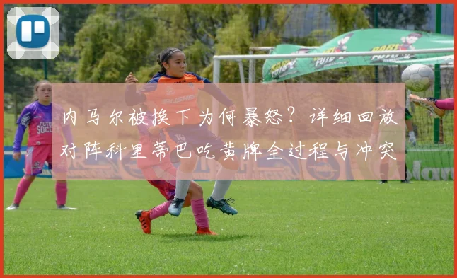 内马尔被换下为何暴怒？详细回放对阵科里蒂巴吃黄牌全过程与冲突细节