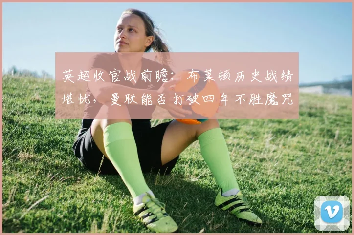 英超收官战前瞻：布莱顿历史战绩堪忧，曼联能否打破四年不胜魔咒？