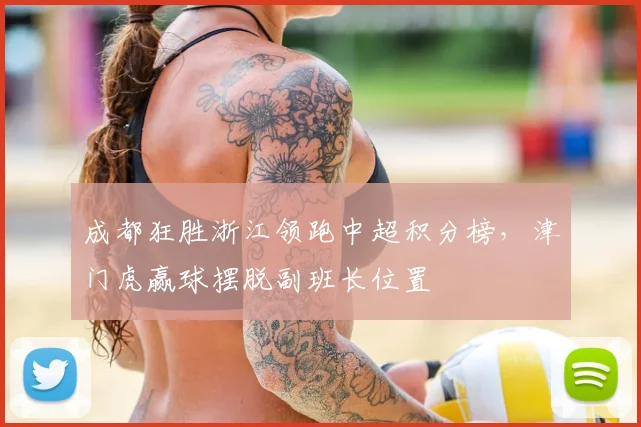 成都狂胜浙江领跑中超积分榜，津门虎赢球摆脱副班长位置