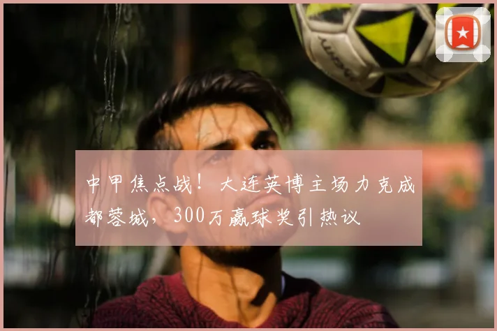 中甲焦点战！大连英博主场力克成都蓉城，300万赢球奖引热议