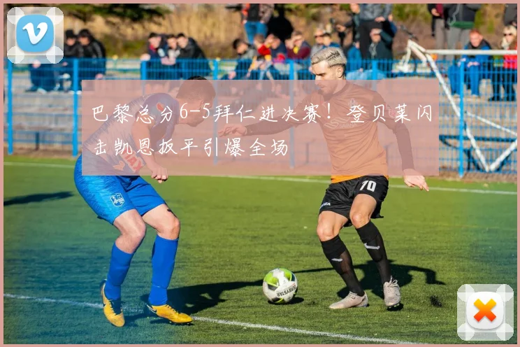 巴黎总分6-5拜仁进决赛！登贝莱闪击凯恩扳平引爆全场
