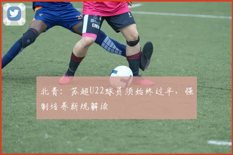 北青：苏超U22球员须始终过半，强制培养新规解读