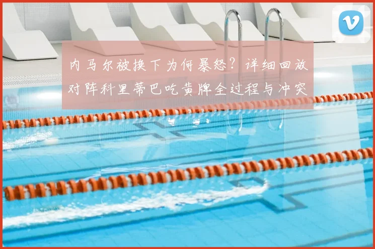 内马尔被换下为何暴怒？详细回放对阵科里蒂巴吃黄牌全过程与冲突细节