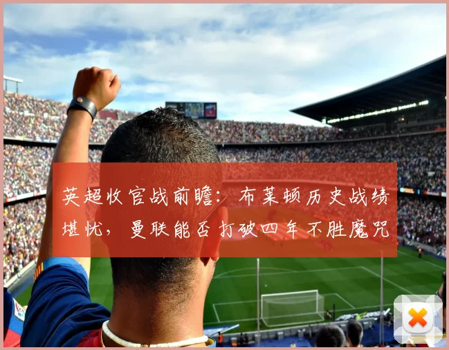 英超收官战前瞻：布莱顿历史战绩堪忧，曼联能否打破四年不胜魔咒？