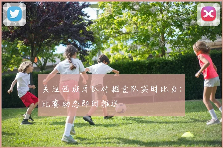 关注西班牙队对掘金队实时比分:比赛动态即时推送