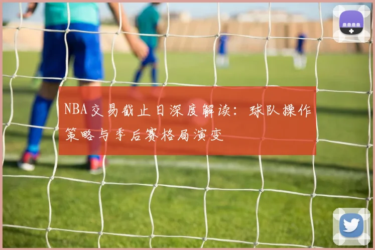 NBA交易截止日深度解读：球队操作策略与季后赛格局演变