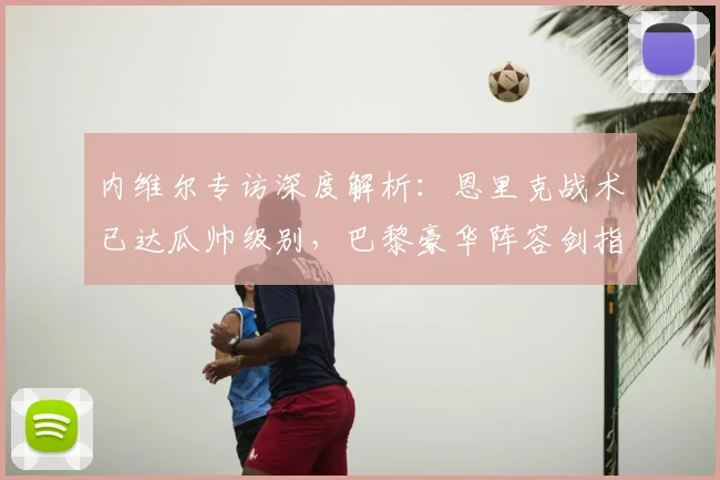 内维尔专访深度解析：恩里克战术已达瓜帅级别，巴黎豪华阵容剑指欧冠冠军