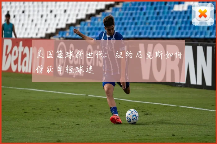 美国篮球新世代:纽约尼克斯如何俘获年轻球迷