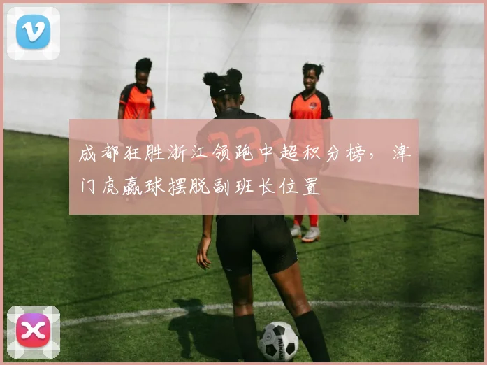 成都狂胜浙江领跑中超积分榜，津门虎赢球摆脱副班长位置